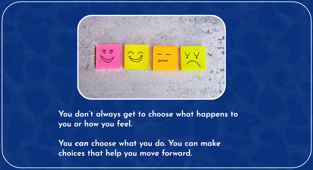 You don’t always get to choose what happens to you or how you feel. You can choose what you do. You can make choices that help you move forward.